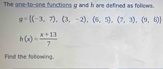 The one-to-one functions g and h are defined as follows.
g= (-3,7),(3,-2),(6,5),(7,3),(9,6)
h(x)= (x+13)/7 
Find the following.