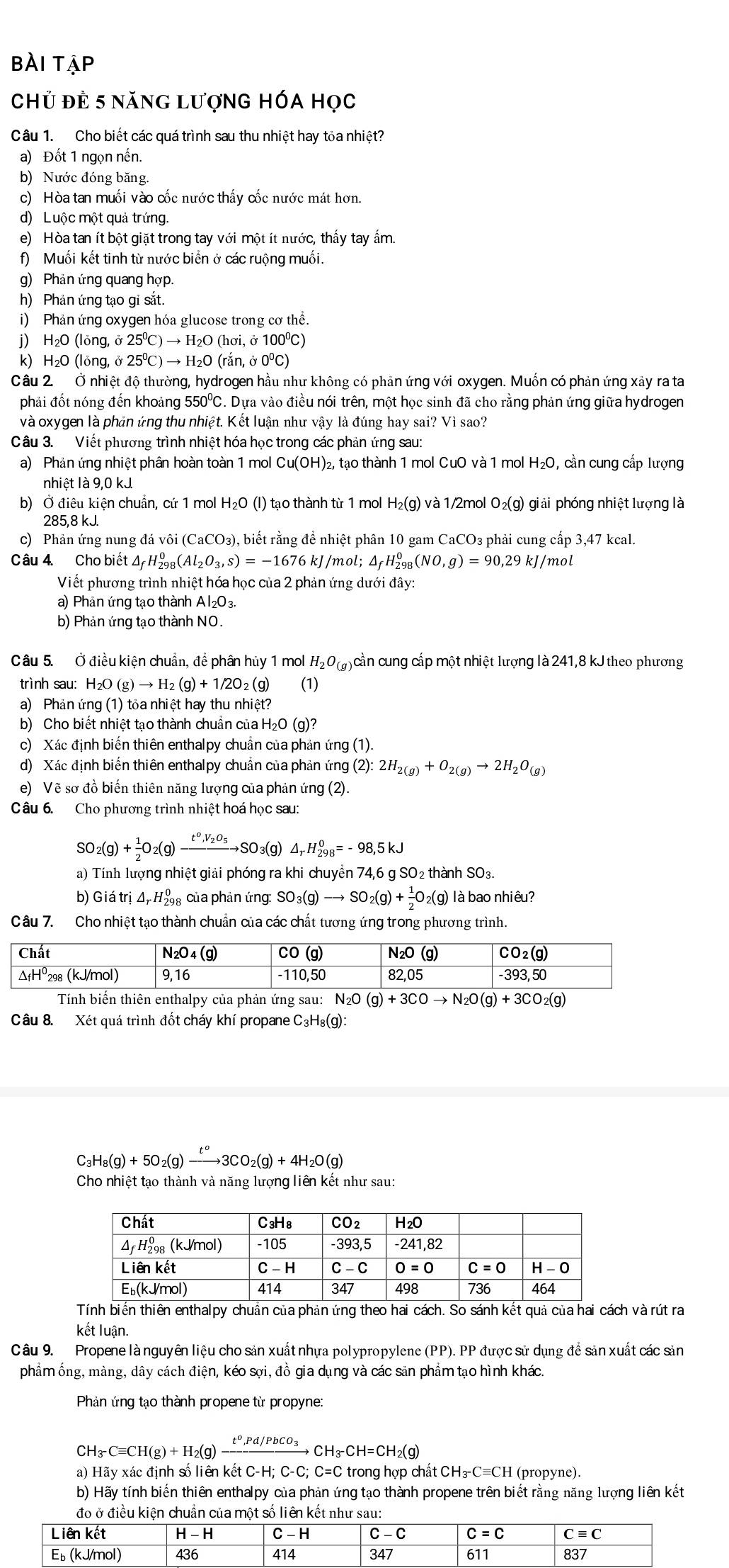 bài tạp
Chủ đẻ 5 năng lượnG hÓa học
Câu 1. Cho biết các quá trình sau thu nhiệt hay tỏa nhiệt?
a) Đốt 1 ngọn nền.
b) Nước đóng băng.
c) Hòa tan muối vào cốc nước thấy cốc nước mát hơn.
d) Luộc một quả trứng.
e) Hòa tan ít bột giặt trong tay với một ít nước, thấy tay ấm.
f) Muối kết tinh từ nước biển ở các ruộng muối.
g) Phản ứng quang hợp.
h) Phản ứng tạo gi sắt.
i) Phản ứng oxygen hóa glucose trong cơ thể.
j) H₂O (lỏng, 25^0C)to H_2O( hơi, ở 100º)
k) H₂O (lỏng, ở 25^0C)to H_2O( rắn, ở 0ºC)
Câu 2 Ở nhiệt độ thường, hydrogen hầu như không có phản ứng với oxygen. Muốn có phản ứng xảy ra ta
phải đốt nóng đến khoảng 550℃. Dựa vào điều nói trên, một học sinh đã cho rằng phản ứng giữa hydrogen
và oxygen là phản ứng thu nhiệt. Kết luận như vậy là đúng hay sai? Vì sao?
Câu 3. Viết phương trình nhiệt hóa học trong các phản ứng sau:
a) Phản ứng nhiệt phân hoàn toàn 1 mol Cu(OH)₂, tạo thành 1 mol CuO và 1 mol H_2O , cần cung cấp lượng
nhiệt là 9,0 kJ
b) Ở điêu kiện chuẩn, cứ 1 mol H_2O(l) tạo thành từ 1 mol H_2(g) và 1/2mol O_2(g) giải phóng nhiệt lượng là
285,8 kJ.
c) Phản ứng nung đá vôi (CaCO₃), biết rằng để nhiệt phân 10 gam CaCO₃ phải cung cấp 3,47 kcal.
Câu 4. Cho biết △ _fH_(298)^0(Al_2O_3,s)=-1676 kJ/mol; △ _fH_(298)^0 (NO,g)=90,29kJ /mol
Viết phương trình nhiệt hóa học của 2 phản ứng dưới đây:
a) Phản ứng tạo thành Al₂O₃.
b) Phản ứng tạo thành NO.
Câu 5. Ở điều kiện chuẩn, để phân hủy 1 mol H_2O_(g) 3 cần cung cấp một nhiệt lượng là 241,8 kJ theo phương
trình sau: H_2O(g)to H_2(g)+1/2O_2(g) (1)
a) Phản ứng (1) tỏa nhiệt hay thu nhiệt?
b) Cho biết nhiệt tạo thành chuẩn của H₂O (g)?
c) Xác định biến thiên enthalpy chuẩn của phản ứng (1).
d) Xác định biến thiên enthalpy chuẩn của phản ứng (2)· 2H_2(g)+O_2(g)to 2H_2O_(g)
e) Vẽ sơ đồ biến thiên năng lượng của phản ứng (2).
Câu 6. Cho phương trình nhiệt hoá học sau:
so _2(g)+ 1/2 O_2(g)xrightarrow t^0,V_2O_5SO_3(g)△ _rH_(298)^0=-98,5kJ
a) Tính lượng nhiệt giải phóng ra khi chuyển 74,6 g SO2 thành SO3.
b) Giá trị △ _rH_(298)^0 của phản ứng: SO_3(g)to SO_2(g)+ 1/2 O_2(g) là bao nhiêu?
Câu 7. Cho nhiệt tạo thành chuẩn của các chất tương ứng trong phương trình.
Tính biến thiên enthalpy của phản ứng sau: N_2O(g)+3COto N_2O(g)+3CO_2(g)
Câu 8. Xét quá trình đốt cháy khí propane C₃H₈(g):
C_3H_8(g)+5O_2(g)xrightarrow t^o3CO_2(g)+4H_2O(g)
Cho nhiệt tạo thành và năng lượng liên kết như sau:
Tính biến thiên enthalpy chuẩn của phản ứng theo hai cách. So sánh kết quả của hai cách và rút ra
kết luận.
Câu 9. Propene là nguyên liệu cho sản xuất nhựa polypropylene (PP). PP được sử dụng để sản xuất các sản
phẩm ống, màng, dây cách điện, kéo sợi, đồ gia dụng và các sản phẩm tạo hình khác.
Phản ứng tạo thành propene từ propyne:
CH_3-Cequiv CH(g)+H_2(g)xrightarrow t^o,Pd/PbCO_3CH_3-CH=CH_2(g)
a) Hãy xác định số liên kết C-H; C-C· C=C C trong hợp chất C H_3-Cequiv CH (propyne).
b) Hãy tính biến thiên enthalpy của phản ứng tạo thành propene trên biết rằng năng lượng liên kết
đo ở điều kiện chuẩn của một số liên kết nh