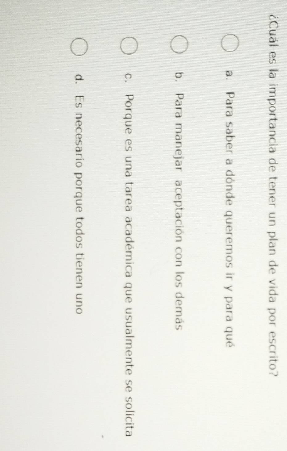 ¿Cuál es la importancia de tener un plan de vida por escrito?
a. Para saber a dónde queremos ir y para qué
b. Para manejar aceptación con los demás
c. Porque es una tarea académica que usualmente se solicita
d. Es necesario porque todos tienen uno