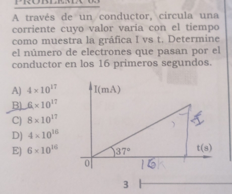 A través de un conductor, circula una
corriente cuyo valor varía con el tiempo
como muestra la gráfica I vs t. Determine
el número de electrones que pasan por el
conductor en los 16 primeros segundos.
A) 4* 10^(17)
B) 6* 10^(17)
C) 8* 10^(17)
D) 4* 10^(16)
E) 6* 10^(16)