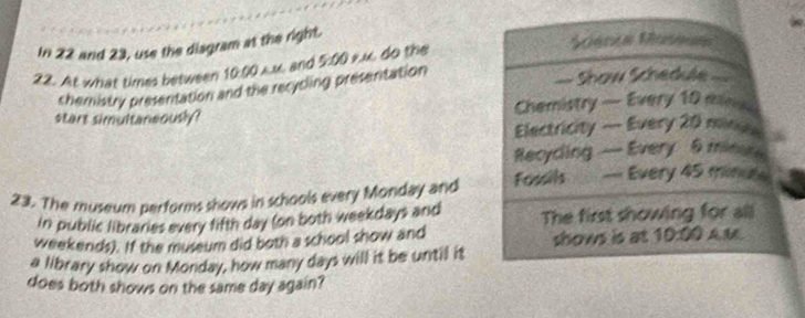 In 22 and 23, use the diagram at the right. 
22. At what times between 10:00 Auand 5:00 r.u, do the 
Mente Maseue 
chemistry presentation and the recycling presenitation 
=== Show Schedule === 
start simultaneously? Chemistry — Every 10 min
Electricity — Every 20 minuu
Recyding — Every 6 minat 
23. The museum performs shows in schools every Monday and Fossils -- Every 45 minute
in public libraries every fifth day (on both weekdays and The first showing for all 
weekends). If the museum did both a school show and shows is at 10:00 AM. 
a library show on Monday, how many days will it be until it 
does both shows on the same day again?