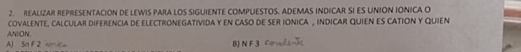 REALIZAR REPRESENTACION DE LEWIS PARA LOS SIGUIENTE COMPUESTOS. ADEMAS INDICAR SI ES UNION IONICA O
ANION, coVaLENTE, cALCULAr dIFErenciA dE eLECTRONEGATIViDA y EN cASO DE sER iONICA , iNDICAR QUIEN ES CATION Y QUIEN
A) Sn F 2 anc B) N F 3