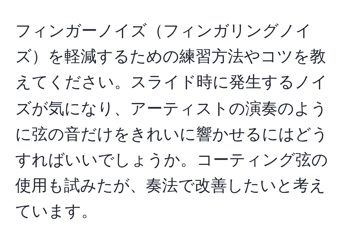 フィンガーノイズフィンガリングノイズを軽減するための練習方法やコツを教えてください。スライド時に発生するノイズが気になり、アーティストの演奏のように弦の音だけをきれいに響かせるにはどうすればいいでしょうか。コーティング弦の使用も試みたが、奏法で改善したいと考えています。