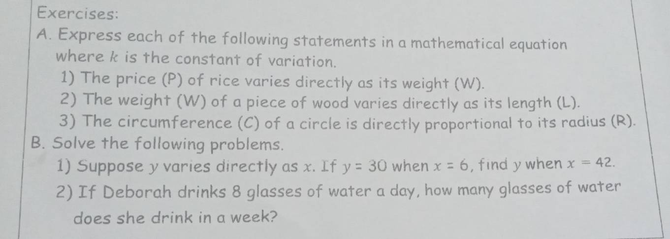 Express each of the following statements in a mathematical equation 
where k is the constant of variation. 
1) The price (P) of rice varies directly as its weight (W). 
2) The weight (W) of a piece of wood varies directly as its length (L). 
3) The circumference (C) of a circle is directly proportional to its radius (R). 
B. Solve the following problems. 
1) Suppose y varies directly as x. If y=30 when x=6 ,find y when x=42. 
2) If Deborah drinks 8 glasses of water a day, how many glasses of water 
does she drink in a week?