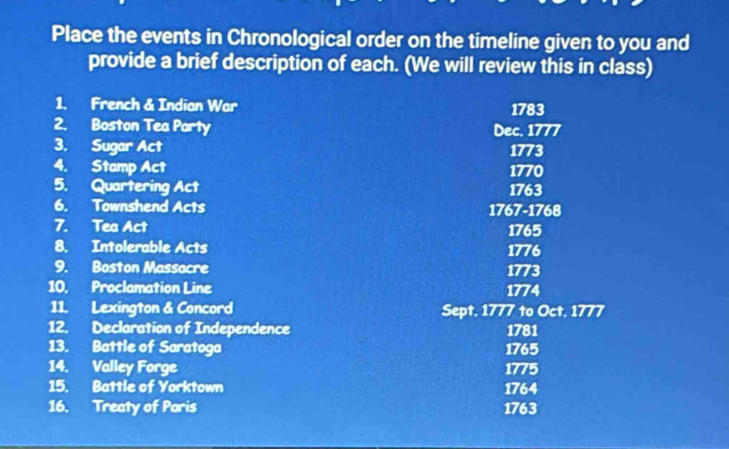 Place the events in Chronological order on the timeline given to you and 
provide a brief description of each. (We will review this in class) 
1. French & Indian War 1783 
2. Boston Tea Party Dec. 1777 
3. Sugar Act 1773 
4. Stamp Act 1770 
5. Quartering Act 1763 
6. Townshend Acts 1767-1768 
7. Tea Act 1765 
8. Intolerable Acts 1776 
9. Boston Massacre 1773 
10. Proclamation Line 1774 
11. Lexington & Concord Sept. 1777 to Oct. 1777 
12. Declaration of Independence 1781 
13. Battle of Saratoga 1765 
14. Valley Forge 1775 
15. Battle of Yorktown 1764 
16. Treaty of Paris 1763