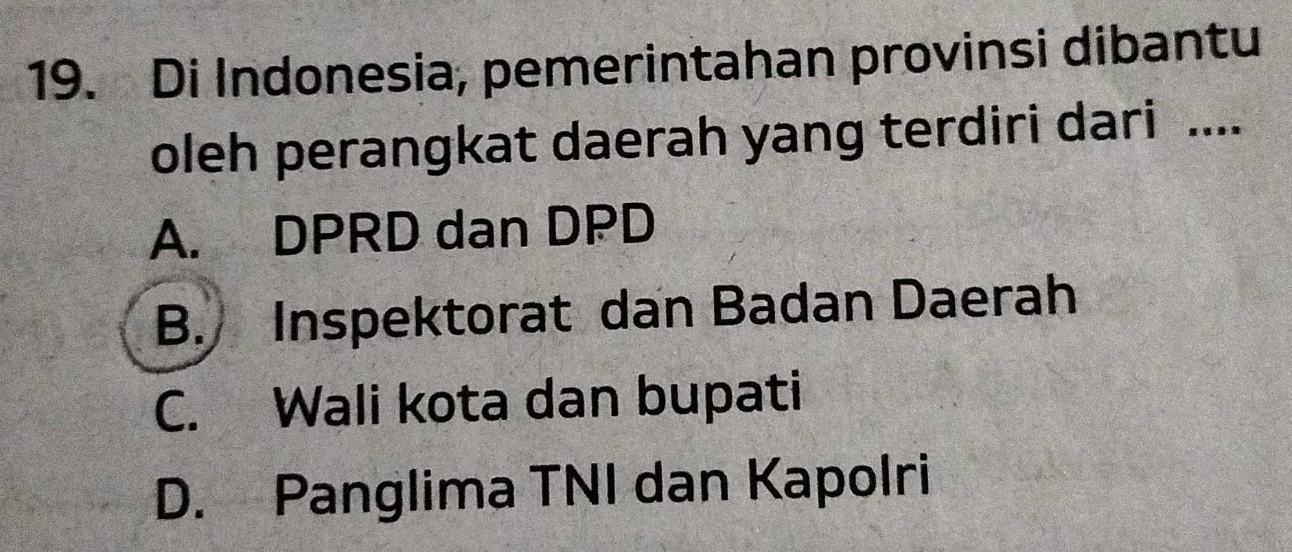 Di Indonesia, pemerintahan provinsi dibantu
oleh perangkat daerah yang terdiri dari ....
A. DPRD dan DPD
B. Inspektorat dan Badan Daerah
C. Wali kota dan bupati
D. Panglima TNI dan Kapolri