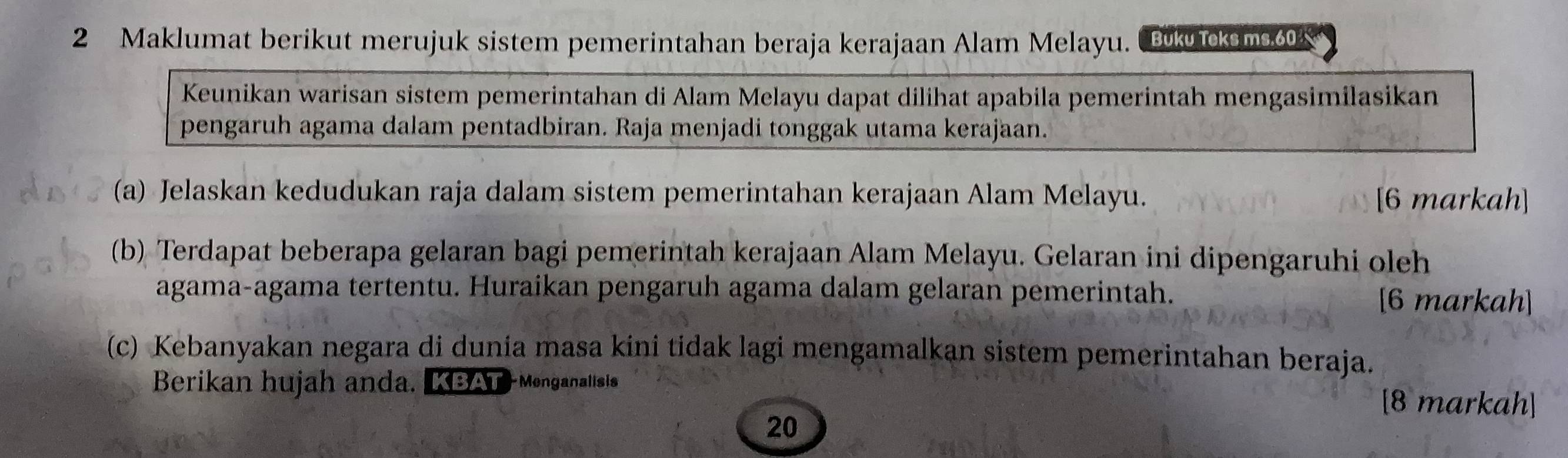 Maklumat berikut merujuk sistem pemerintahan beraja kerajaan Alam Melayu. Bk iksm0 
Keunikan warisan sistem pemerintahan di Alam Melayu dapat dilihat apabila pemerintah mengasimilasikan 
pengaruh agama dalam pentadbiran. Raja menjadi tonggak utama kerajaan. 
(a) Jelaskan kedudukan raja dalam sistem pemerintahan kerajaan Alam Melayu. [6 markah] 
(b) Terdapat beberapa gelaran bagi pemerintah kerajaan Alam Melayu. Gelaran ini dipengaruhi oleh 
agama-agama tertentu. Huraikan pengaruh agama dalam gelaran pemerintah. [6 markah] 
(c) Kebanyakan negara di dunia masa kini tidak lagi mengamalkan sistem pemerintahan beraja. 
Berikan hujah anda. LBAT Monganalisis [8 markah] 
20