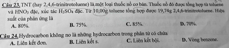 TNT (hay 2, 4, 6 -trinitrotoluene) là một loại thuốc nổ cơ bản. Thuốc nổ đó được tổng hợp từ toluene
và HNO_3 đặc, xúc tác H_2SO_4 đặc. Từ 10,00g toluene tổng hợp được 19,74g 2, 4, 6 -trinitrotoluene. Hiệu
suất của phản ứng là
A. 80%. B. 75%. C. 85%. D. 70%.
Câu 24.Hydrocarbon không no là những hydrocarbon trong phân tử có chứa
A. Liên kết đơn. B. Liên kết s. C. Liên kết bội. D. Vòng benzene.