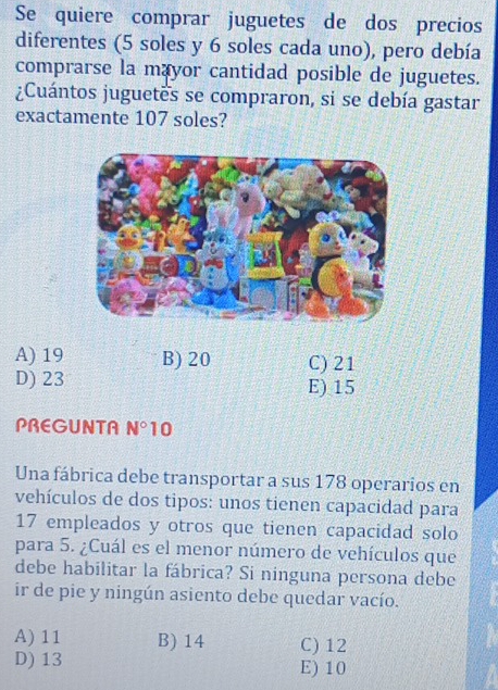 Se quiere comprar juguetes de dos precios
diferentes (5 soles y 6 soles cada uno), pero debía
comprarse la mayor cantidad posible de juguetes.
¿Cuántos juguetes se compraron, si se debía gastar
exactamente 107 soles?
A) 19 B) 20 C) 21
D) 23 E) 15
PREGUNTA N° 10
Una fábrica debe transportar a sus 178 operarios en
vehículos de dos tipos: unos tienen capacidad para
17 empleados y otros que tienen capacidad solo
para 5. ¿Cuál es el menor número de vehículos que
debe habilitar la fábrica? Si ninguna persona debe
ir de pie y ningún asiento debe quedar vacío.
A) 11 B) 14 C) 12
D) 13 E) 10