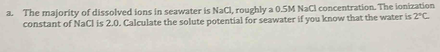 The majority of dissolved ions in seawater is NaCl, roughly a 0.5M NaCl concentration. The ionization 
constant of NaCl is 2.0. Calculate the solute potential for seawater if you know that the water is 2°C