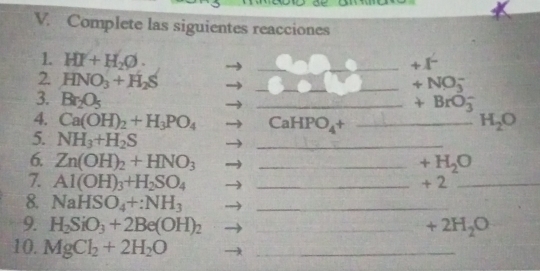 Complete las siguientes reacciones 
1. HI+H_2O. 
_ +1^-
2. HNO_3+H_2S
_ 
_ +NO_3^(-
3. Br_2)O_5
_ 
_ +BrO_3^(-
4. Ca(OH)_2)+H_3PO_4 CaHPO_4+ _  H_2O
5. NH_3+H_2S
_ 
6. Zn(OH)_2+HNO_3 _  +H_2O
7. Al(OH)_3+H_2SO_4 _ + 2_ 
8. NaHSO_4+:NH_3 _ 
9. H_2SiO_3+2Be(OH)_2 _  +2H_2O
10. MgCl_2+2H_2O _