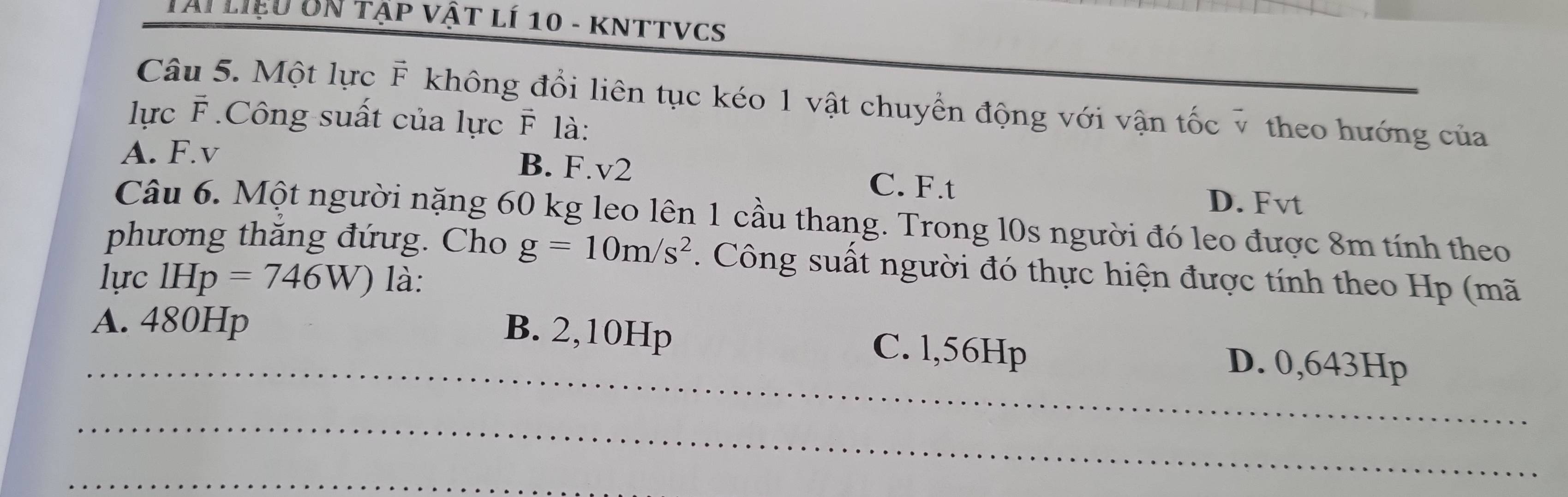 Tại liệu UN tập vật lí 10 - kNTTVCS
Câu 5. Một lực F không đổi liên tục kéo 1 vật chuyển động với vận tốc v theo hướng của
lực F .Công suất của lực F là:
A. F.v B. F.v2 C. F.t
D. Fvt
Câu 6. Một người nặng 60 kg leo lên 1 cầu thang. Trong l0s người đó leo được 8m tính theo
phương thăng đứưg. Cho g=10m/s^2. Công suất người đó thực hiện được tính theo Hp (mã
lực IHp=746W) là:
A. 480Hp
_
B. 2,10Hp C. l,56Hp D. 0,643Hp
_
_