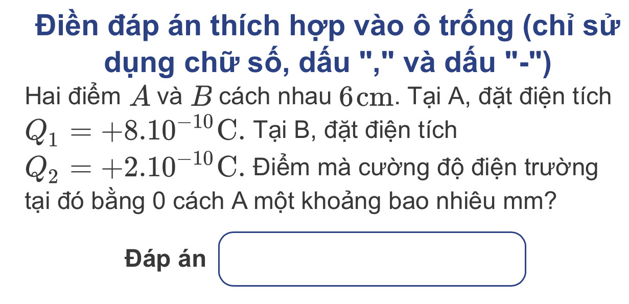 Điền đáp án thích hợp vào ô trống (chỉ sử 
dụng chữ số, dấu "," và dấu "-") 
Hai điểm A và B cách nhau 6cm. Tại A, đặt điện tích
Q_1=+8.10^(-10)C. Tại B, đặt điện tích
Q_2=+2.10^(-10)C. Điểm mà cường độ điện trường 
tại đó bằng 0 cách A một khoảng bao nhiêu mm? 
Đáp án