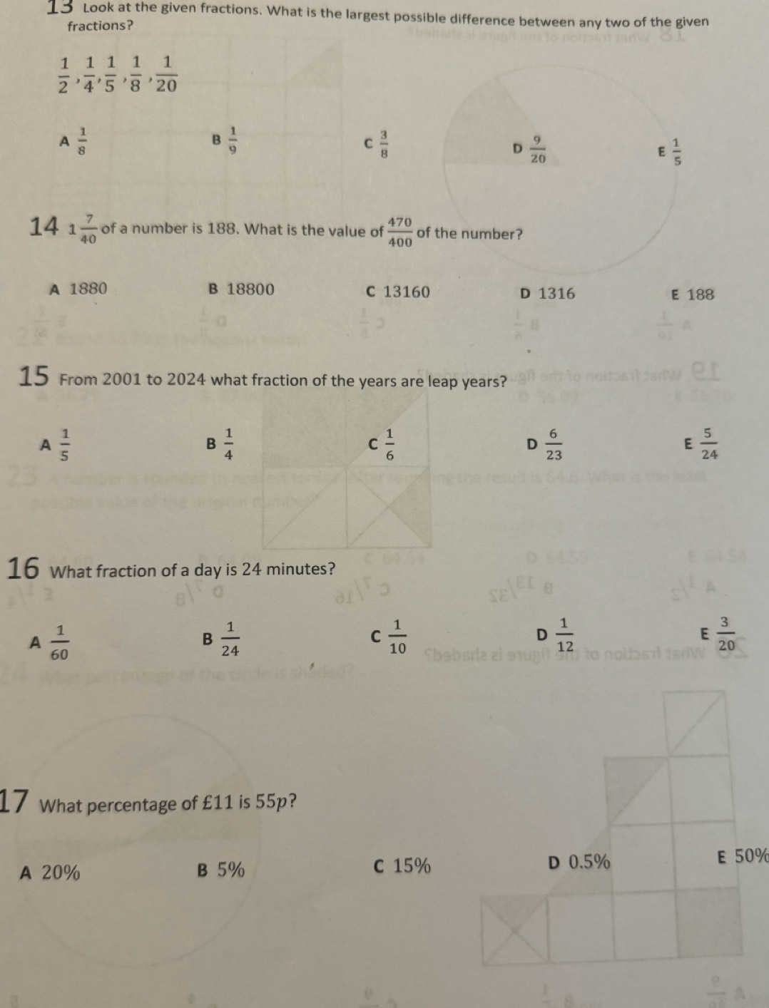 Look at the given fractions. What is the largest possible difference between any two of the given
fractions?
 1/2 ,  1/4 ,  1/5 ,  1/8 ,  1/20 
A  1/8 
B  1/9 
C  3/8 
D  9/20 
E  1/5 
14 1 7/40  of a number is 188. What is the value of  470/400  of the number?
A 1880 B 18800 C 13160 D 1316 E 188
15 From 2001 to 2024 what fraction of the years are leap years?
A  1/5 
3 1/4 
C  1/6 
D  6/23 
E  5/24 
16 What fraction of a day is 24 minutes?
A  1/60 
B  1/24 
C  1/10 
D  1/12 
E  3/20 
17 What percentage of £11 is 55p?
A 20% B 5% C 15%
D 0.5% E 50%
 p/ab A