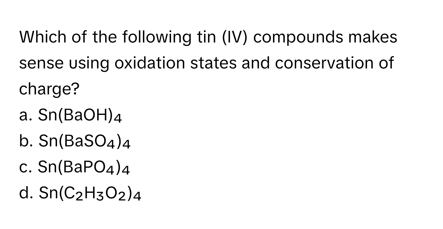 Which of the following tin (IV) compounds makes sense using oxidation states and conservation of charge?

a. Sn(BaOH)₄ 
b. Sn(BaSO₄)₄ 
c. Sn(BaPO₄)₄ 
d. Sn(C₂H₃O₂)₄