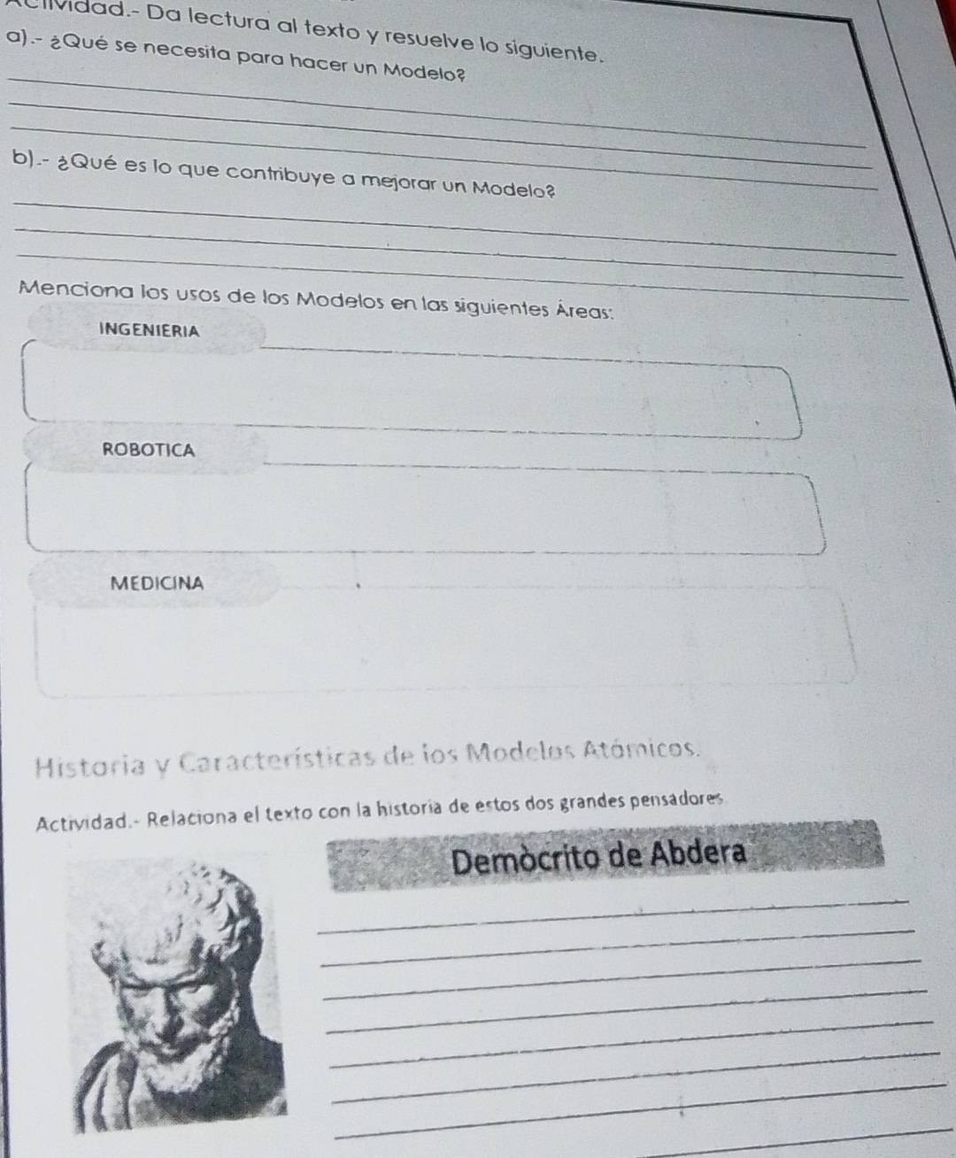 Ulvidad.- Da lectura al texto y resuelve lo siguiente. 
_ 
a).- ¿Qué se necesita para hacer un Modelo? 
_ 
_ 
_ 
b).- ¿Qué es lo que contribuye a mejorar un Modelo? 
_ 
_ 
Menciona los usos de los Modelos en las siguientes Áreas: 
INGENIERIA 
ROBOTICA 
MEDICINA 
Historia y Características de los Modelos Atómicos. 
Actividad.- Relaciona el texto con la historía de estos dos grandes pensadores 
Demócrito de Abdera 
_ 
_ 
_ 
_ 
_ 
_ 
_ 
_