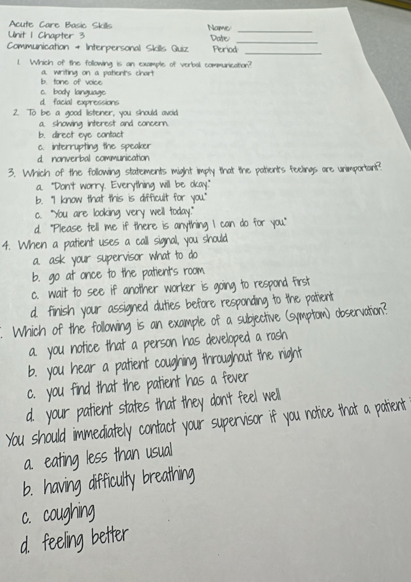 Acute Care Basic Skills Name
Unit 1 Chapter 3 Date_
Communication + Interpersonal Skills Quiz Period
_
1. Which of the following is an example of verbal communication?
a. writing on a patient's chart
b. tone of voice
c. body language
d. facial expressions
2. To be a good listener, you should avoid
a. showing interest and concern.
b. direct eye contact
c. interrupting the speaker
d. nonverbal communication
3. Which of the following statements might imply that the patient's feelings are unimportant
a. "Don't worry. Everything will be okay."
b. "I know that this is difficult for you."
c. "You are looking very well today."
d. "Please tell me if there is anythi I can do for you."
4. When a patient uses a call signal, you should
a. ask your supervisor what to do
b. go at once to the patient's roo
c. wait to see if another worker is going to respond firs
d. finish your assigned duties before responding to the patient
. Which of the following is an example of a subjective (symptom) observation
a. you notice that a person has developed a rash
b. you hear a patient coughing throughout the night
c. you find that the batient n
eel
d. your atient sta t at t 
You should immediately contact you per visor if you notice that a patien 
g eating less th an usua
b. having difficulty breathin
c. coughing
feeling better