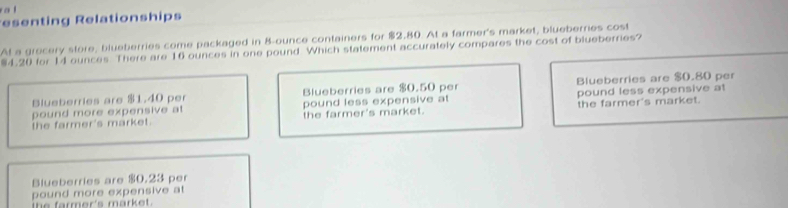 a l
esenting Relationships
At a grocery store, blueberries come packaged in 8-ounce containers for $2.80. At a farmer's market, blueberries cost
4.20 for 14 ounces There are 16 ounces in one pound Which statement accurately compares the cost of blueberries?
Blueberries are $1.40 per Blueberries are $0.50 per Blueberries are $0.80 per
pound more expensive at pound less expensive at pound less expensive at
the farmer's market. the farmer's market. the farmer's market.
Blueberries are $0.23 per
pound more expensive at
he farmer's mark e .