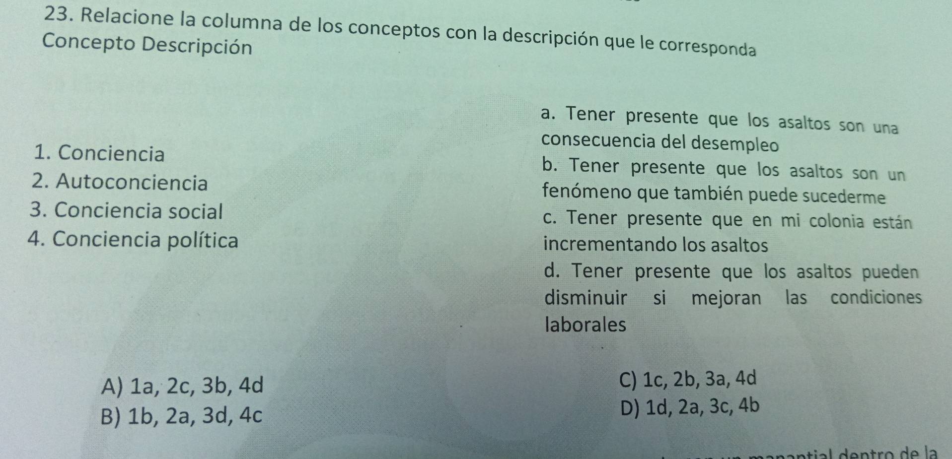 Relacione la columna de los conceptos con la descripción que le corresponda
Concepto Descripción
a. Tener presente que los asaltos son una
consecuencia del desempleo
1. Conciencia b. Tener presente que los asaltos son un
2. Autoconciencia fenómeno que también puede sucederme
3. Conciencia social c. Tener presente que en mi colonia están
4. Conciencia política incrementando los asaltos
d. Tener presente que los asaltos pueden
disminuir si mejoran las condiciones
laborales
A) 1a, 2c, 3b, 4d C) 1c, 2b, 3a, 4d
B) 1b, 2a, 3d, 4c
D) 1d, 2a, 3c, 4b