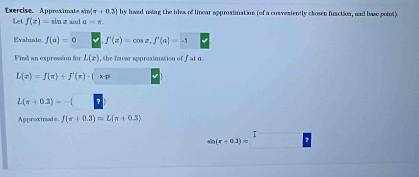 Exercise. Approximate sin (π +0.3) by hand using the idea of linear approximation (of a conveniently chosen function, and base point). 
Let f(x)=sin x and a=π. 
Evaluate. f(a)=0 f'(x)=cos x, f'(a)=-1
Find an expression for L(x) , the linear approximation of f at a.
L(x)=f(π )+f'(π )· ( x-pi
L(π +0.3)=-(? 
Approximate. f(π +0.3)approx L(π +0.3)
I
sin (π +0.3)approx
?