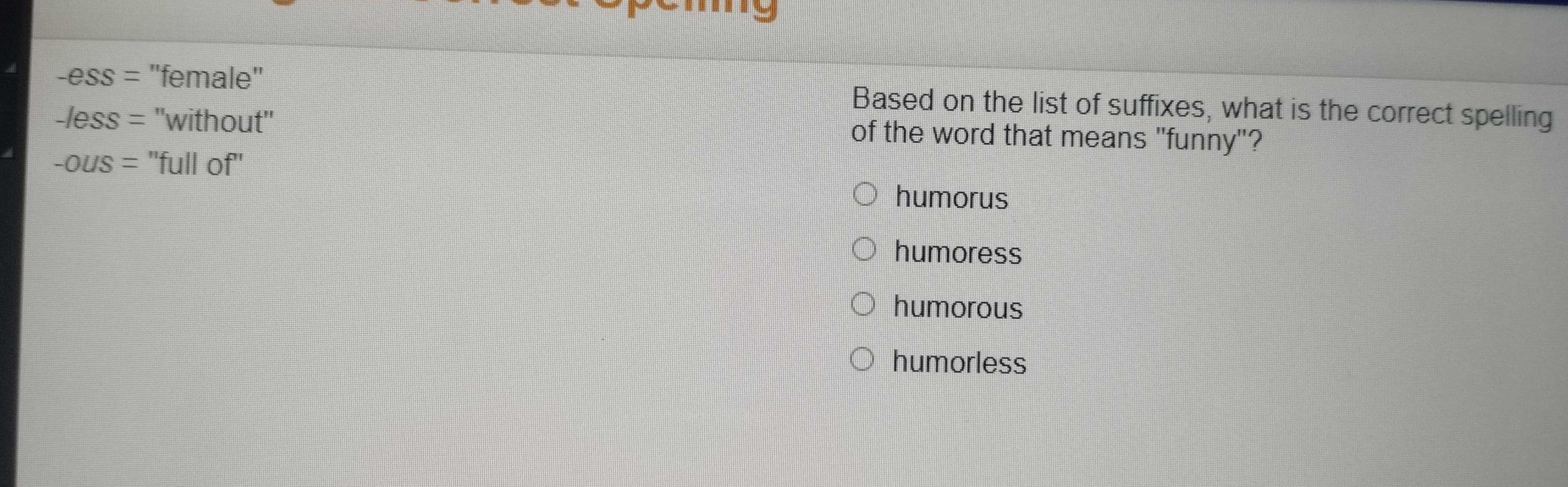 -ess= ''female'' Based on the list of suffixes, what is the correct spelling
-less= ''without'' of the word that means "funny"?
-OUS= ''full of''
humorus
humoress
humorous
humorless