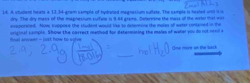 A student heats a 12.34-gram sample of hydrated magnesium sulfate. The sample is heated until it is 
dry. The dry mass of the magnesium sulfate is 9.44 grams. Determine the mass of the water that was 
evaporated. Now, suppose the student would like to determine the moles of water contained in the 
original sample. Show the correct method for determining the moles of water you do not need a 
final answer - just how to solve 
One more on the back 
_