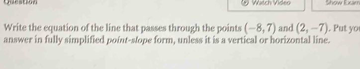 Question Watch Video Show Exam 
Write the equation of the line that passes through the points (-8,7) and (2,-7). Put yo 
answer in fully simplified point-stope form, unless it is a vertical or horizontal line.