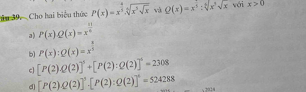 âu 39. Cho hai biểu thức P(x)=x^(frac 4)5.sqrt[6](x^5sqrt x) và Q(x)=x^(frac 7)5:sqrt[6](x^5)sqrt(x) với x>0
a) P(x).Q(x)=x^(frac 11)6
b) P(x):Q(x)=x^(frac 8)5
c) [P(2).Q(2)]^5+[P(2):Q(2)]^6=2308
d) [P(2).Q(2)]^5.[P(2):Q(2)]^6=524288 2024