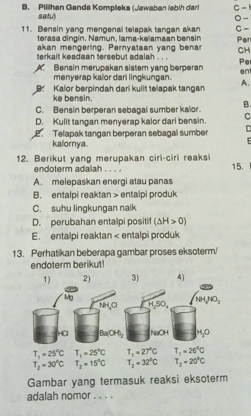 Pilihan Ganda Kompleks (Jawaban lebih dari C - 1
satu) 0-
11. Bensin yang mengenai telapak tangan akan C -
terasa dingin. Namun, lama-kelamaan bensin Per
akan mengering. Pernyataan yang benar
CH
terkait keadaan tersebut adalah . . .
Per
A. Bensin merupakan sistem yang berperan
ent
menyerap kalor dari lingkungan.
A.
B. Kalor berpindah dari kulit telapak tangan
ke bensin.
B.
C. Bensin berperan sebagal sumber kalor.
C
D. Kulit tangan menyerap kalor dari bensin.
2. Telapak tangan berperan sebagal sumber
D
kalornya.
 
12. Berikut yang merupakan ciri-ciri reaksi
endoterm adalah . . . . 15.
A. melepaskan energi atau panas
B. entalpi reaktan > entalpi produk
C. suhu lingkungan naik
D. perubahan entalpi positif (△ H>0)
E. entalpi reaktan
NH,CI
H_2SO_4 NH_4NO_3
HCI Ba(OH)_2 NaOH H_2O
T_1=25°C T_1=25°C T_1=27°C T_1=26°C
T_2=30°C T_2=15°C T_2=32°C T_2=20°C
Gambar yang termasuk reaksi eksoterm
adalah nomor . . . .