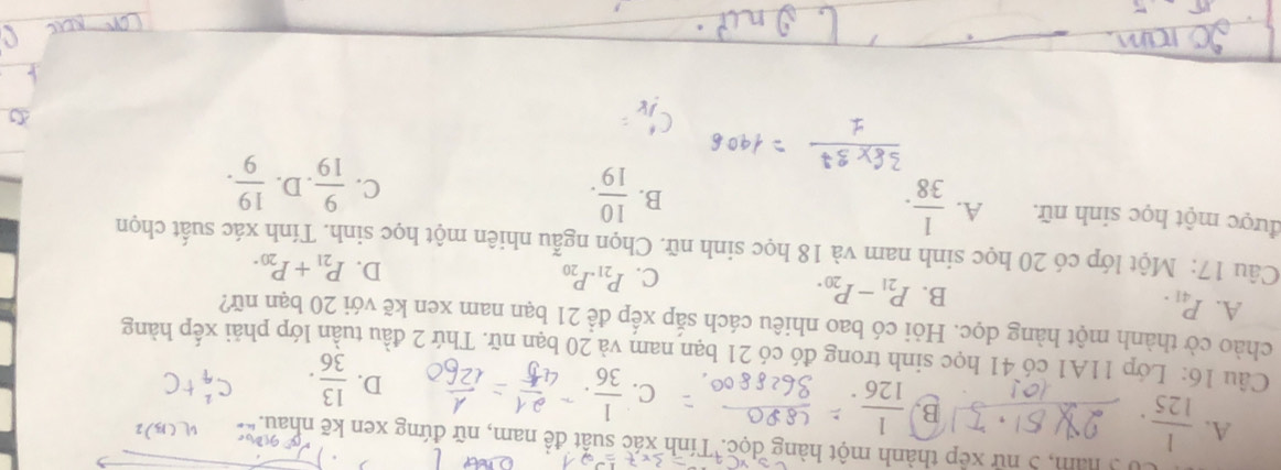 0 3 năm, 5 nữ xep thành một hàng dọc. Tính xác suất đề nam, nữ đứng xen kẽ nhau.
A.  1/125 
B.  1/126 .
C.  1/36 .
D.  13/36 . c
Câu 16: Lớp 11A1 có 41 học sinh trong đó có 21 bạn nam và 20 bạn nữ. Thứ 2 đầu tuần lớp phải xếp hàng
chào cờ thành một hàng dọc. Hỏi có bao nhiêu cách sắp xếp để 21 bạn nam xen kẽ với 20 bạn nữ?
A. P_41.
B. P_21-P_20.
C. P_21.P_20 D. P_21+P_20. 
Câu 17: Một lớp có 20 học sinh nam và 18 học sinh nữ. Chọn ngẫu nhiên một học sinh. Tính xác suất chọn
được một học sinh nữ. A.  1/38 .
B.  10/19 .
C.  9/19 . D.  19/9 .