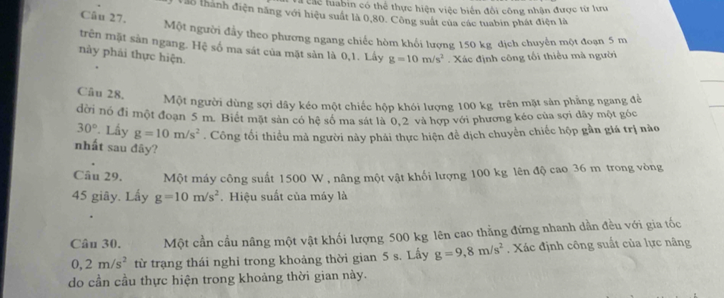 các tuabin có thể thực hiện việc biến đổi công nhận được từ lưu 
Vào thành điện năng với hiệu suất là 0,80. Công suất của các tuabin phát điện là 
Câu 27. 
Một người đầy theo phương ngang chiếc hòm khối lượng 150 kg dịch chuyển một đoạn 5 m
trên mặt sản ngang. Hệ số ma sát của mặt sản là 0,1. Lấy g=10m/s^2
này phải thực hiện. . Xác định công tối thiều mà người 
Câu 28. 
Một người dùng sợi dây kéo một chiếc hộp khói lượng 100 kg trên mặt sản phẳng ngang để 
đời nó đi một đoạn 5 m. Biết mặt sản có hệ số ma sát là 0, 2 và hợp với phương kéo của sợi dây một góc
30° * Lấy g=10m/s^2. Công tối thiều mà người này phải thực hiện đề dịch chuyền chiếc hộp gần giá trị nào 
nhất sau đây? 
Câu 29. Một máy công suất 1500 W , nâng một vật khối lượng 100 kg lên độ cao 36 m trong vòng
45 giây. Lấy g=10m/s^2. Hiệu suất của máy là 
Câu 30. Một cần cầu nâng một vật khối lượng 500 kg lên cao thẳng đứng nhanh dần đều với gia tốc
0, 2m/s^2 từ trạng thái nghỉ trong khoảng thời gian 5 s. Lấy g=9,8m/s^2. Xác định công suất của lực nâng 
do cần cầu thực hiện trong khoảng thời gian này.