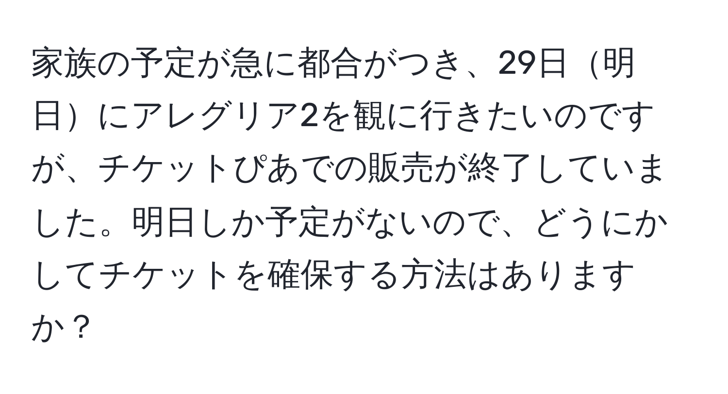 家族の予定が急に都合がつき、29日明日にアレグリア2を観に行きたいのですが、チケットぴあでの販売が終了していました。明日しか予定がないので、どうにかしてチケットを確保する方法はありますか？