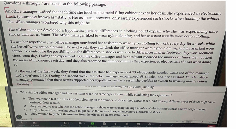 through 7 are based on the following passage.
An office manager noticed that each time she touched the metal filing cabinet next to her desk, she experienced an electrostatic
shock (commonly known as “static”). Her assistant, however, only rarely experienced such shocks when touching the cabinet.
The office manager wondered why this might be.
The office manager developed a hypothesis: perhaps differences in clothing could explain why she was experiencing more
shocks than her assistant. The office manager liked to wear nylon clothing, and her assistant usually wore cotton clothing.
To test her hypothesis, the office manager convinced her assistant to wear nylon clothing to work every day for a week, while
she herself wore cotton clothing. The next week, they switched: the office manager wore nylon clothing, and the assistant wore
cotton. To control for the possibility that the differences in shocks were due to differences in their footwear, they wore identical
shoes each day. During the experiment, both the office manager and her assistant recorded the number of times they touched
the metal filing cabinet each day, and they also recorded the number of times they experienced electrostatic shocks when doing
so.
At the end of the first week, they found that the assistant had experienced 73 electrostatic shocks, while the office manager
had experienced 10. During the second week, the office manager experienced 68 shocks, and her assistant 12. The office
manager concluded that these results supported her hypothesis, and as a result she decided to switch to wearing mostly cotton
clothing.
mosty coton clomin .
6. Why did the office manager and her assistant wear the same type of shoes while conducting the experiment?
A. They wanted to test the effect of their clothing on the number of shocks they experienced, and wearing different types of shoes might have
confused their results.
B. They wanted to test whether the office manager’s shoes were causing the high number of electrostatic shocks she was experiencing.
C. They believed that wearing cotton might cause the wearer to experience more electrostatic shocks.
D. They wanted to protect themselves from the effects of electrostatic shock.
words
140%