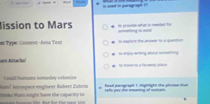 pead ward ot ase what is the meanng o
is used in paragraph 1?
lission to Mars
to provide what is needed for 
something to exist
xt Type: Content-Area Text to explore the answer to a question
to enjoy writing about something 
lars Attacks!
to move to a faraway place 
Could humans someday colonize
Mars? Aerospace engineer Robert Zubrín Read paragraph 1. Highlight the phrase that
tells you the meaning of sustain.
thinks Mars might have the capacity to
sstain homan life. But for the past 100