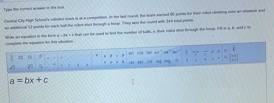 Type the correct answer in the box. 
Central City High School's robotics team is at a competition. In the last round, the team earned 80 points for their robot climbing over an obstacle and 
an additional 12 points for each ball the robot shot through a hoop. They won the round with 344 total points. 
Write an equation in the form a=bx+c that can be used to find the number of balls, x, their robot shot through the hoop. Fill in a, b, and c to 
complete the equation for this situation.
π α β ε 9 cos tan sin^(-1) cos^(-1) tan^(-1) overline □  。 ^ n sumlimits _i^(t
sin
frac □)□  () |0| □^(□) + ` = U
sqrt(□ ) sqrt[□](□ ) □ _□  × < > 2 A μ ρ csc sec cot log log log _□  In 1 ~ beginbmatrix □ □  □ □ endbmatrix
a=bx+c