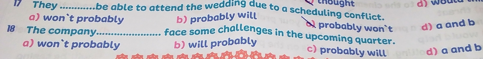 They_
thought d) woult
be able to attend the wedding due to a scheduling conflict.
a) won`t probably b) probably will
o probably won`t d) a and b
18 The company._
face some challenges in the upcoming quarter.
a) won`t probably b) will probably
c)probably will d) a and b