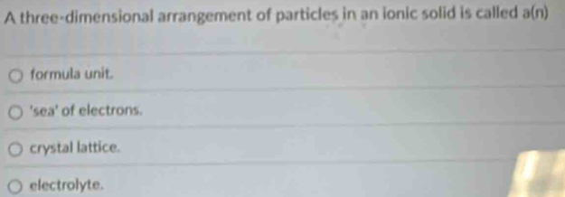 A three-dimensional arrangement of particles in an ionic solid is called a(n)
formula unit.
'sea' of electrons.
crystal lattice.
electrolyte.