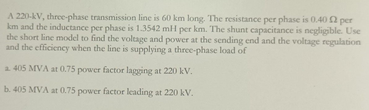 A 220-kV, three-phase transmission line is 60 km long. The resistance per phase is 0.40 Ω per
km and the inductance per phase is 1.3542 mH per km. The shunt capacitance is negligible. Use
the short line model to find the voltage and power at the sending end and the voltage regulation
and the efficiency when the line is supplying a three-phase load of
a. 405 MVA at 0.75 power factor lagging at 220 kV.
b. 405 MVA at 0.75 power factor leading at 220 kV.