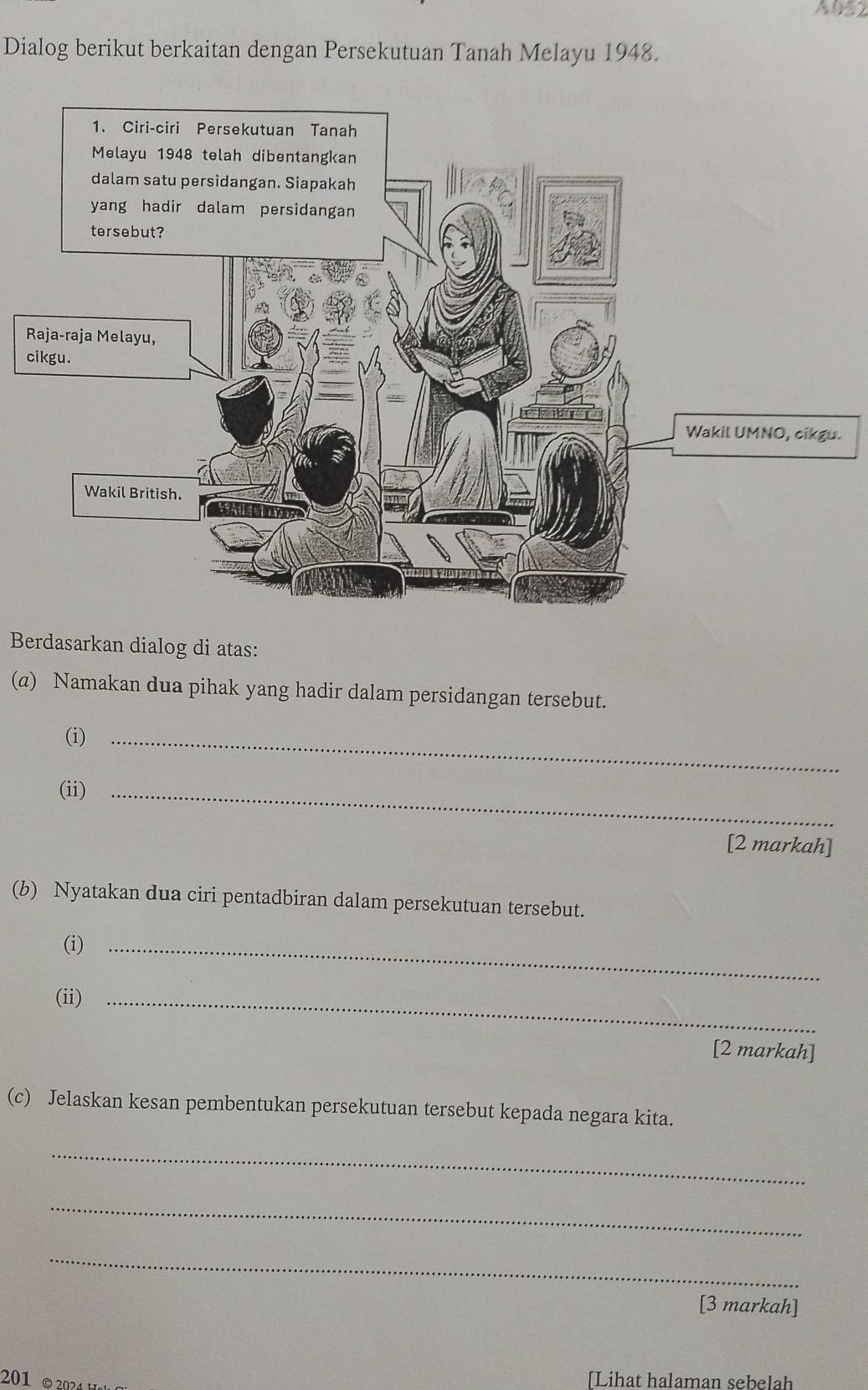 A052
Dialog berikut berkaitan dengan Persekutuan Tanah Melayu 1948. 
R 
c 
. 
Berdasarkan dialog di atas: 
(a) Namakan dua pihak yang hadir dalam persidangan tersebut. 
(i)_ 
(ii)_ 
[2 markah] 
(b) Nyatakan dua ciri pentadbiran dalam persekutuan tersebut. 
(i)_ 
(ii)_ 
[2 markah] 
(c) Jelaskan kesan pembentukan persekutuan tersebut kepada negara kita. 
_ 
_ 
_ 
[3 markah] 
201 © 2024 [Lihat halaman sebelah