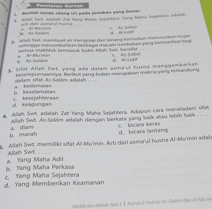 Penilaian Harian
1. Berilah tanda silang (✗) pada jawaban yang benar.
1. Allah Swt. adalah Zat Yang Maha Sejahtera. Yang Maha Sejahtera adalah
arti dari asma'ul husna . . . .
a. Al-Mu'min
c. Aş-Şabür
b. As-Salām d. Al-Laţif
2. Allah Swt. membuat air menguap dari tenang kemudian menurunkan hujan
sehingga menumbuhkan berbagai macam tumbuhan yang bermanfaat bagi
semua makhluk termasuk bukti Allah Swt. bersifat . . . .
a. Al-Mu'min
b. As-Salām c. Aş-Şabūr
d. Al-Laţif
3. Sifat Allah Swt. yang ada dalam asma’ul husna menggambarkan
kesempurnaannya. Berikut yang bukan merupakan makna yang terkandung
dalam sifat As-Salām adalah . . . .
a. kedamaian
b. keselamatan
c. kesejahteraan
d. keagungan
4. Allah Swt. adalah Zat Yang Maha Sejahtera. Adapun cara meneladani sifat
Allah Swt. As-Salām adalah dengan berkata yang baik atau lebih baik . . . .
a. diam
c. bicara keras
b. marah d. bicara lantang
5. Allah Swt. memiliki sifat Al-Mu’min. Arti dari asma’ul husna Al-Mu’min adala
Allah Swt. . . . .
a. Yang Maha Adil
b. Yang Maha Perkasa
c. Yang Maha Sejahtera
d. Yang Memberikan Keamanan
Aqidah dan Akhlak: Bab 2 ┃ Asma'ul Husna As-Salām dan Al-Mu'mi