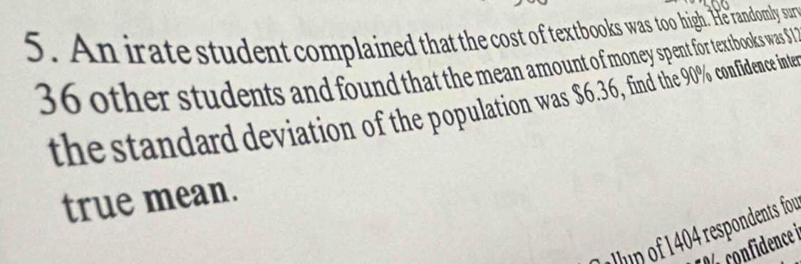 An irate student complained that the cost of textbooks was too high. He randomly sur
36 other students and found that the mean amount of money spent for textbooks was $
the standard deviation of the population was $6.36, find the 90% confidence inte 
true mean. 
in of 404 respondents for