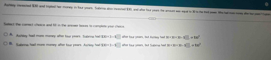 Ashley invested $30 and tripled her money in four years. Sabrina also invested $30, and after four years the amount was equal to 30 to the third power. Who had more money after four yeam? Explain
Select the correct choice and fill in the answer boxes to complete your choice.
A Ashley had more money after four years. Sabrina had $30* 3=$□ after four years, but Ashley had 30* 30* 30=$□ or $30^3.
B. Sabrina had more money after four years. Ashley had $30* 3=$ after four years, but Sabrina had 30* 30* 30=$□ , or $30^3.