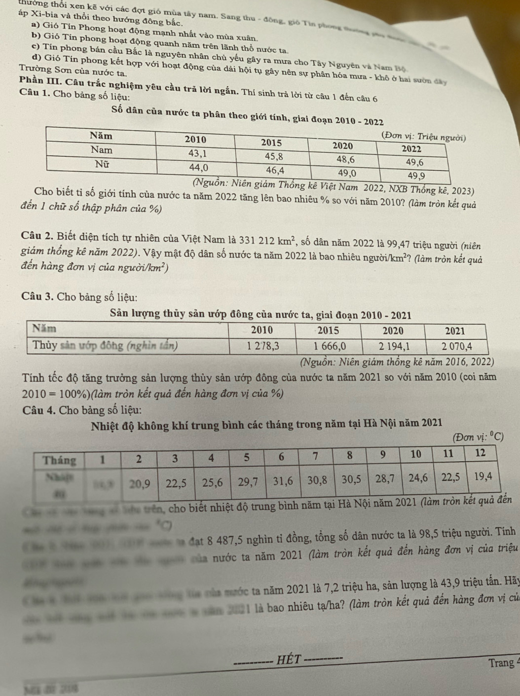 áp Xi-bia và thổi theo hướng đông bắc.
thưởng thổi xen kẽ với các đợt gió mùa tây nam. Sang thu - đông, gió Tin phong tường cáo đưn
a) Gió Tin Phong hoạt động mạnh nhất vào mùa xuân.
b) Gió Tín phong hoạt động quanh năm trên lãnh thổ nước ta.
c) Tín phong bán cầu Bắc là nguyên nhân chủ yếu gây ra mưa cho Tây Nguyên và Nam Bộ
d) Gió Tín phong kết hợp với hoạt động của dải hội tụ gây nên sự phân hóa mưa - khô ở hai sườn đây
Trường Sơn của nước ta.
Phần III. Câu trắc nghiệm yêu cầu trả lời ngắn. Thí sinh trả lời từ câu 1 đến câu 6
Câu 1. Cho bảng số liệu:
Số dân của nước ta phân theo giới tính, giai đoạn 20
kê Việt Nam 2022, NXB Thống kê, 2023)
Cho biết tỉ số giới tính của nước ta năm 2022 tăng lên bao nhiêu % so với năm 2010? (làm tròn kết quả
đến 1 chữ số thập phân của %)
Câu 2. Biết diện tích tự nhiên của Việt Nam là 331212km^2 *, số dân năm 2022 là 99,47 triệu người (niên
giảm thống kê năm 2022). Vậy mật độ dân số nước ta năm 2022 là bao nhiêu ngườii /km^2 ? (làm tròn kết quả
đến hàng đơn vị của người. /km^2)
Câu 3. Cho bảng số liệu:
Sản lượng thủy sản ướp đông của nước ta, gi 2010 - 2021
(Nguồn: Niên giám thống kê năm 2016, 2022)
Tính tốc độ tăng trưởng sản lượng thủy sản ướp đông của nước ta năm 2021 so với năm 2010 (coi năm
2010=100% ) 6(làm tròn kết quả đến hàng đơn vị của %)
Câu 4. Cho bảng số liệu:
Nhiệt độ không khí trung bình các tháng trong năm tại Hà Nội năm 2021
(Đơn vị ∴°C)
a   à thà trên, cho biết nhiệt đ
C  l Na 10 0    ta đạt 8 487,5 nghìn tỉ đồng, tổng số dân nước ta là 98,5 triệu người. Tính
Na  t t a à tờ của nước ta năm 2021 (làm tròn kết quả đến hàng đơn vị của triệu
K ha l tai ton tài no tông tủa nàa mước ta năm 2021 là 7,2 triệu ha, sản lượng là 43,9 triệu tấn. Hãy
t t t tà t t  năm 2021 là bao nhiêu tạ/ha? (làm tròn kết quả đến hàng đơn vị của
“”
_HÉt_
Trang 
M  0 208