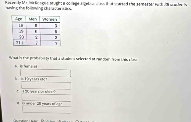 Recently Mr. McKeague taught a college algebra class that started the semester with 39 students
having the following characteristics.
What is the probability that a student selected at random from this class:
a. is female?
b. is 19 years old?
c. is 20 years or older?
d. is under 20 years of age
Question Heln: