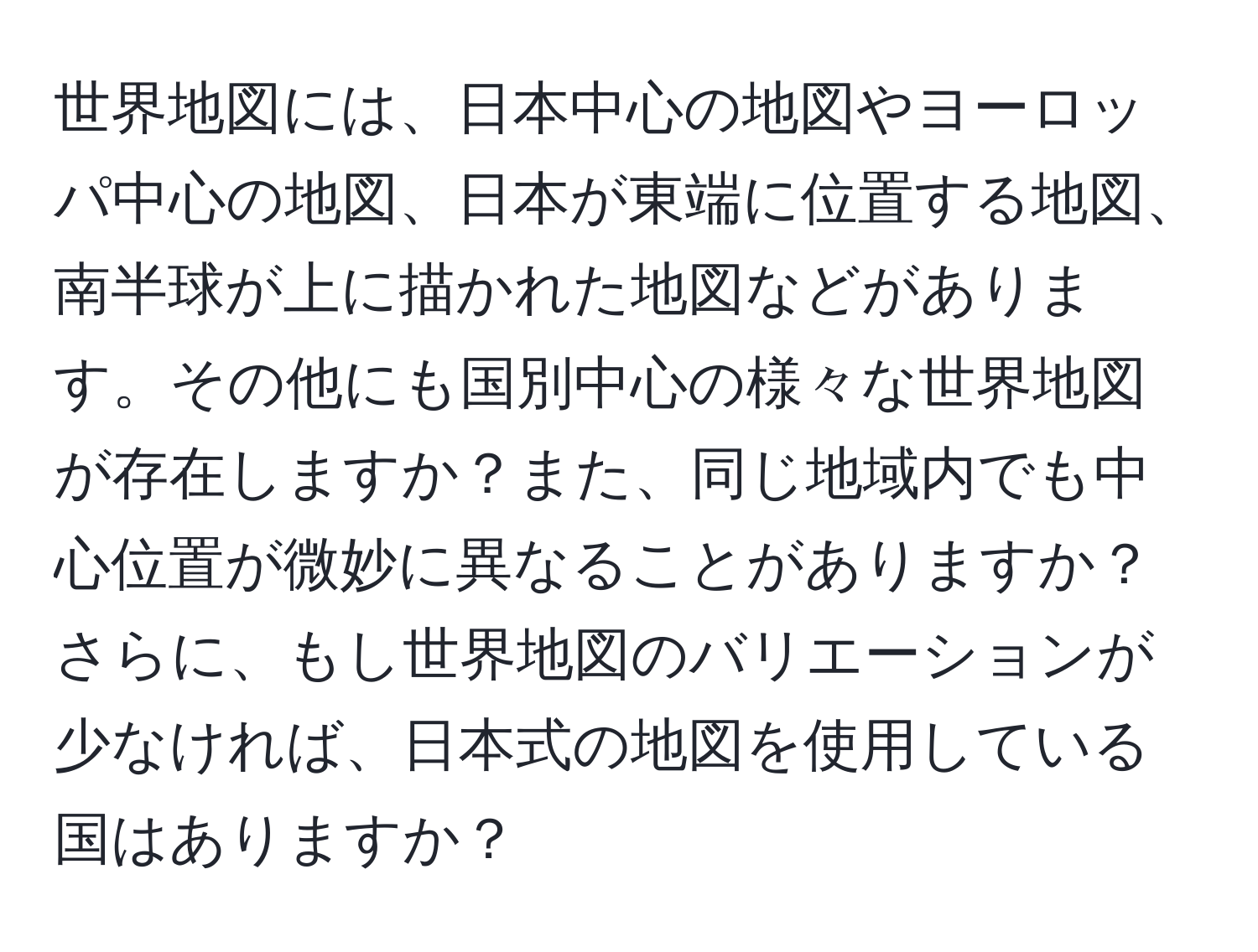 世界地図には、日本中心の地図やヨーロッパ中心の地図、日本が東端に位置する地図、南半球が上に描かれた地図などがあります。その他にも国別中心の様々な世界地図が存在しますか？また、同じ地域内でも中心位置が微妙に異なることがありますか？さらに、もし世界地図のバリエーションが少なければ、日本式の地図を使用している国はありますか？
