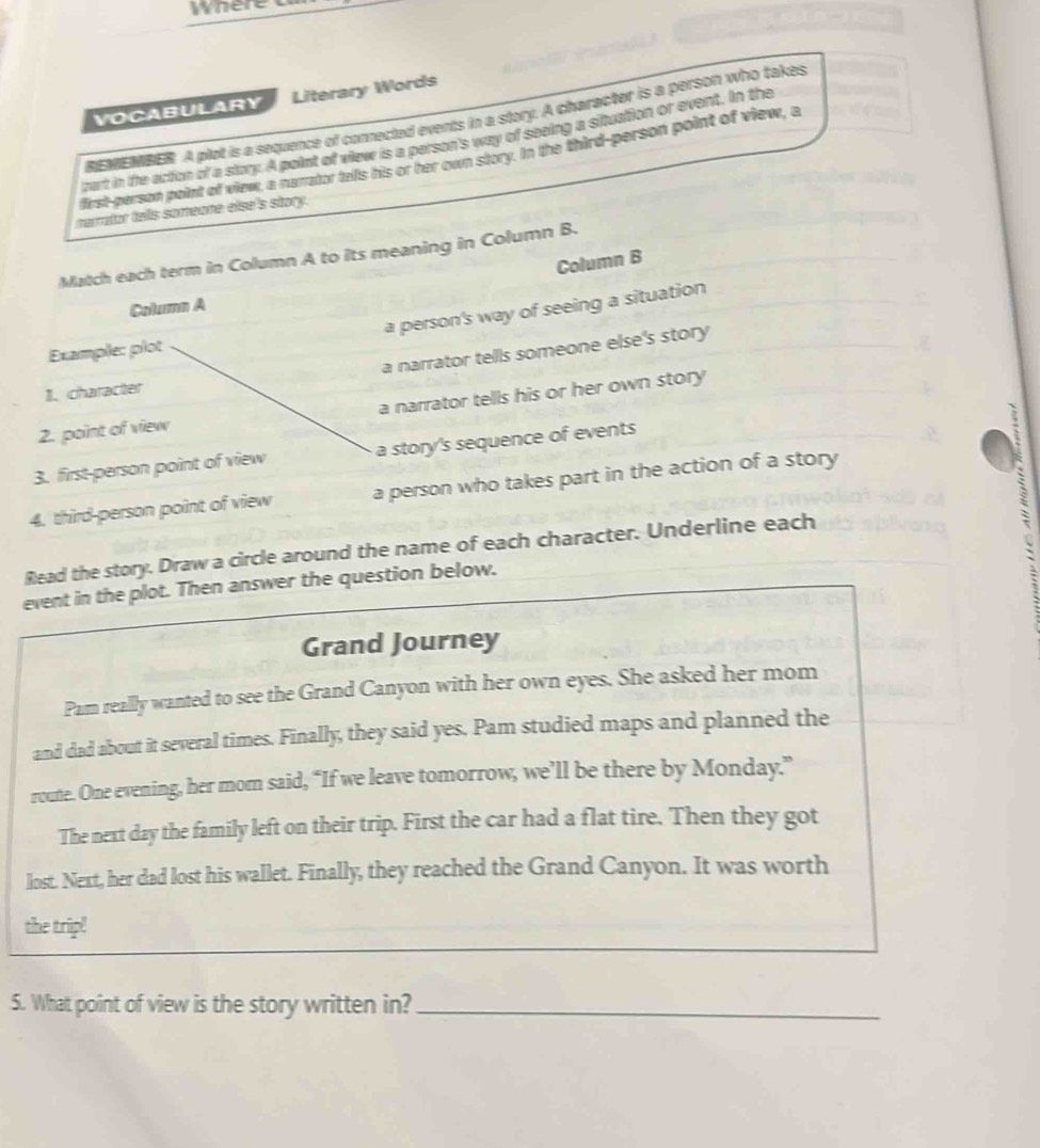 where a 
VOCABULARY Literary Words 
EMEMBER A plot is a sequence of connected events in a story. A character is a person who takes 
cart in te action of a story. A polnt of view is a parson's way of seeing a situation or event. In the 
first-person point of view, a narrator talls his or har own story. In the third-person point of view, a 
narrator tells someone else's story. 
Match each term in Column A to its meaning in Column B. 
Column B 
Column A 
a person's way of seeing a situation 
a narrator tells someone else's story 
Example: plot 
1. character 
2. point of view a narrator tells his or her own story 
3. first-person point of view a story's sequence of events 
4. third-person point of view a person who takes part in the action of a story 
Read the story. Draw a circle around the name of each character. Underline each 
event in the plot. Then answer the question below. 
Grand Journey 
Pam really wanted to see the Grand Canyon with her own eyes. She asked her mom 
and dad about it several times. Finally, they said yes. Pam studied maps and planned the 
route. One evening, her mom said, “If we leave tomorrow, we’ll be there by Monday.” 
The next day the family left on their trip. First the car had a flat tire. Then they got 
lost. Next, her dad lost his wallet. Finally, they reached the Grand Canyon. It was worth 
the trip! 
5. What point of view is the story written in?_