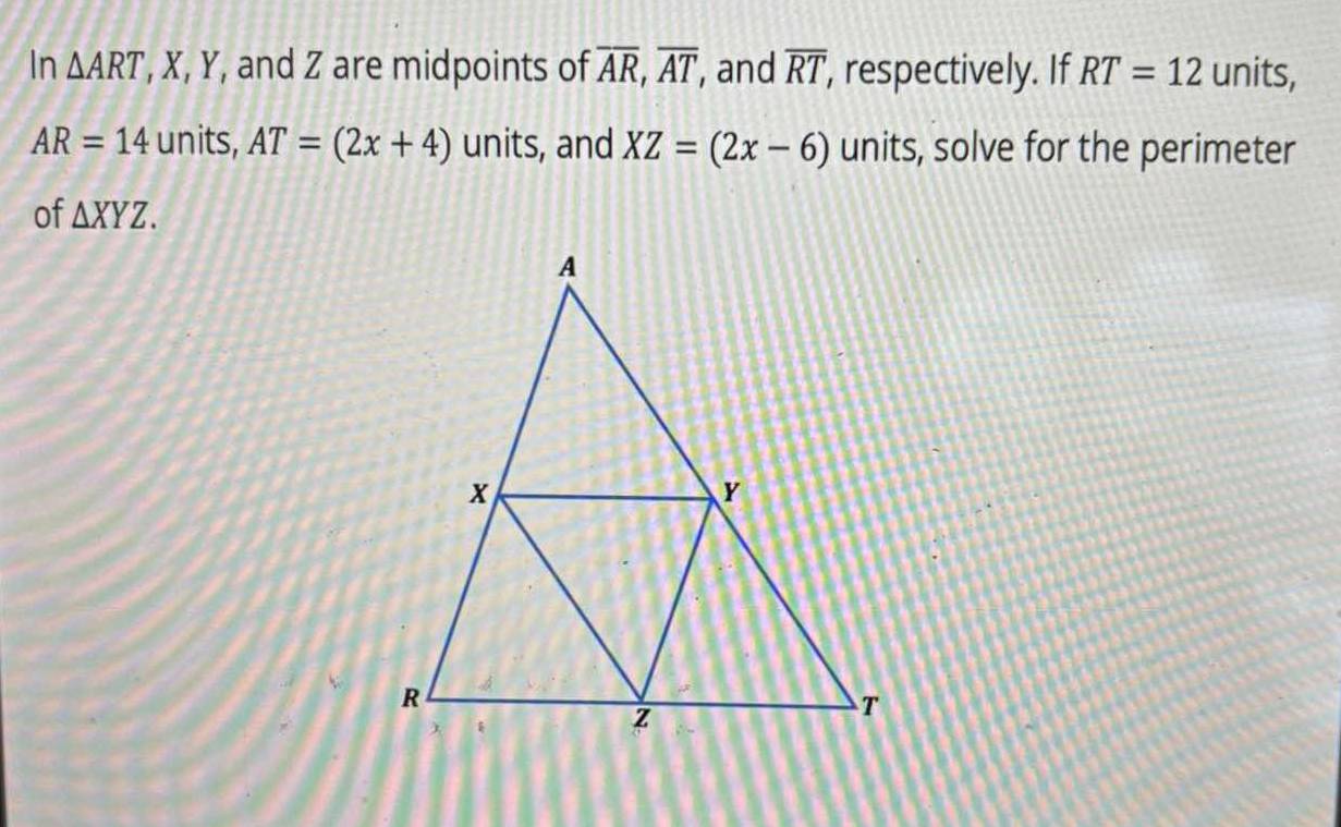 In △ ART ', X, Y, and Z are midpoints of overline AR, overline AT , and overline RT , respectively. If RT=12 units,
AR=14 units, AT=(2x+4) units, and XZ=(2x-6) units, solve for the perimeter 
of △ XYZ.