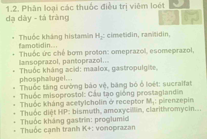 Phân loại các thuốc điều trị viêm loét
dạ dày - tá tràng
Thuốc kháng histamin H_2 : cimetidin, ranitidin,
famotidin...
Thuốc ức chế bơm proton: omeprazol, esomeprazol,
lansoprazol, pantoprazol...
Thuốc kháng acid: maalox, gastropulgite,
phosphalugel...
Thuốc tăng cường bảo vệ, băng bó ổ loét: sucralfat
Thuốc misoprostol: Cấu tạo giống prostaglandin
Thuốc kháng acetylcholin ở receptor M_1 : pirenzepin
Thuốc diệt HP: bismuth, amoxycillin, clarithromycin...
Thuốc kháng gastrin: proglumid
Thuốc cạnh tranh K+: vonoprazan