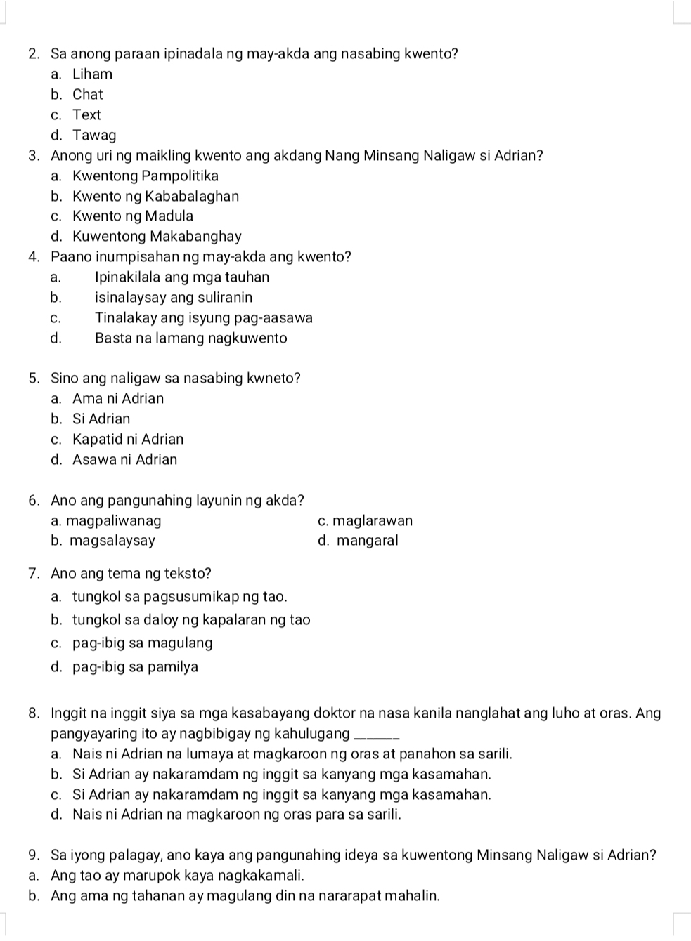 Sa anong paraan ipinadala ng may-akda ang nasabing kwento?
a. Liham
b. Chat
c. Text
d. Tawag
3. Anong uri ng maikling kwento ang akdang Nang Minsang Naligaw si Adrian?
a. Kwentong Pampolitika
b. Kwento ng Kababalaghan
c. Kwento ng Madula
d. Kuwentong Makabanghay
4. Paano inumpisahan ng may-akda ang kwento?
a. Ipinakilala ang mga tauhan
b. isinalaysay ang suliranin
c. Tinalakay ang isyung pag-aasawa
d. Basta na lamang nagkuwento
5. Sino ang naligaw sa nasabing kwneto?
a. Ama ni Adrian
b. Si Adrian
c. Kapatid ni Adrian
d. Asawa ni Adrian
6. Ano ang pangunahing layunin ng akda?
a. magpaliwanag c. maglarawan
b. magsalaysay d. mangaral
7. Ano ang tema ng teksto?
a. tungkol sa pagsusumikap ng tao.
b. tungkol sa daloy ng kapalaran ng tao
c. pag-ibig sa magulang
d. pag-ibig sa pamilya
8. Inggit na inggit siya sa mga kasabayang doktor na nasa kanila nanglahat ang luho at oras. Ang
pangyayaring ito ay nagbibigay ng kahulugang_
a. Nais ni Adrian na lumaya at magkaroon ng oras at panahon sa sarili.
b. Si Adrian ay nakaramdam ng inggit sa kanyang mga kasamahan.
c. Si Adrian ay nakaramdam ng inggit sa kanyang mga kasamahan.
d. Nais ni Adrian na magkaroon ng oras para sa sarili.
9. Sa iyong palagay, ano kaya ang pangunahing ideya sa kuwentong Minsang Naligaw si Adrian?
a. Ang tao ay marupok kaya nagkakamali.
b. Ang ama ng tahanan ay magulang din na nararapat mahalin.