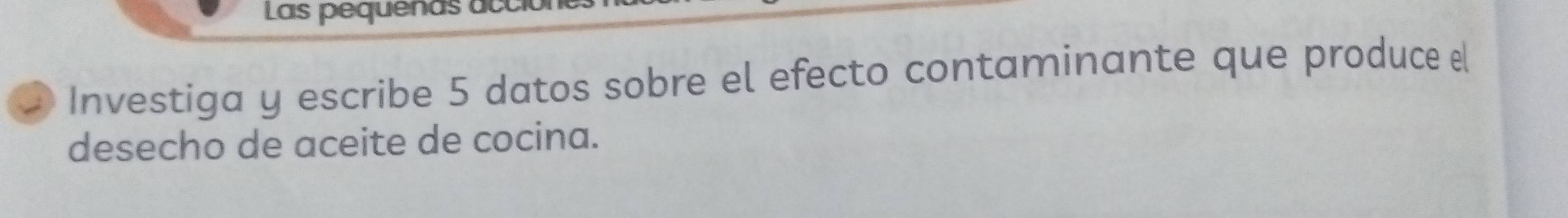 Las pequenas ac ci 
Investiga y escribe 5 datos sobre el efecto contaminante que produce el 
desecho de aceite de cocina.